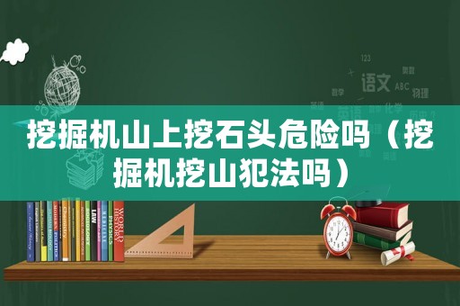 挖掘機山上挖石頭危險嗎（挖掘機挖山犯法嗎）