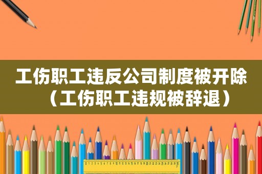 工傷職工違反公司制度被開除（工傷職工違規被辭退）