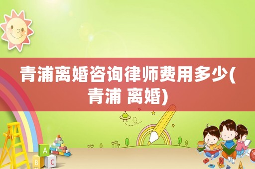 青浦離婚咨詢律師費用多少(青浦 離婚)