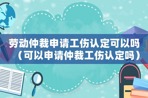 勞動仲裁申請工傷認定可以嗎（可以申請仲裁工傷認定嗎）