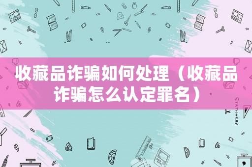 收藏品詐騙如何處理（收藏品詐騙怎么認(rèn)定罪名）