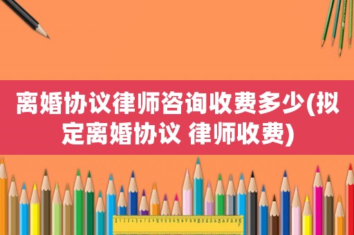 離婚協議律師咨詢收費多少(擬定離婚協議 律師收費)