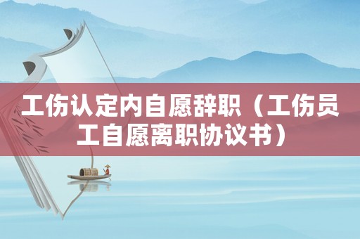 工傷認定內自愿辭職（工傷員工自愿離職協議書）
