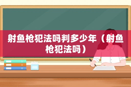 射魚槍犯法嗎判多少年（射魚槍犯法嗎）