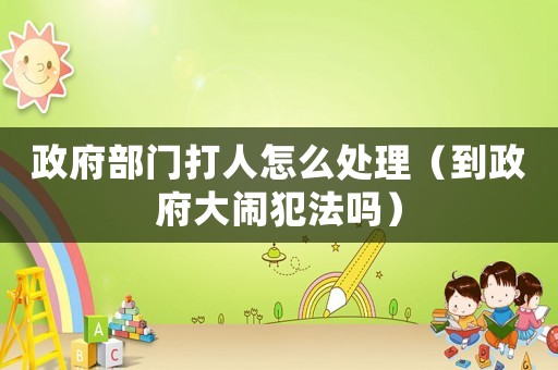政府部門打人怎么處理（到政府大鬧犯法嗎）
