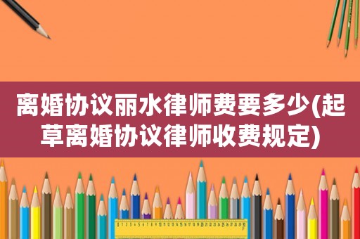 離婚協議麗水律師費要多少(起草離婚協議律師收費規定)