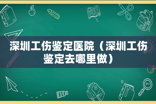 深圳工傷鑒定醫院（深圳工傷鑒定去哪里做）