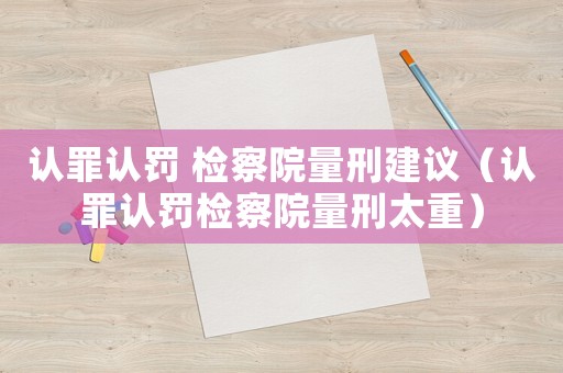 認罪認罰 檢察院量刑建議（認罪認罰檢察院量刑太重）