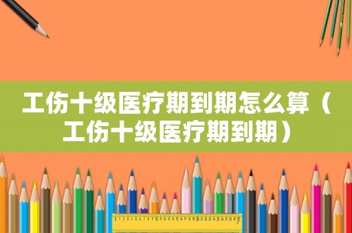 工傷十級醫療期到期怎么算（工傷十級醫療期到期）