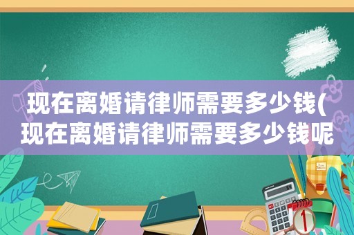 現在離婚請律師需要多少錢(現在離婚請律師需要多少錢呢)