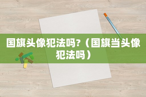 國旗頭像犯法嗎?（國旗當頭像犯法嗎）