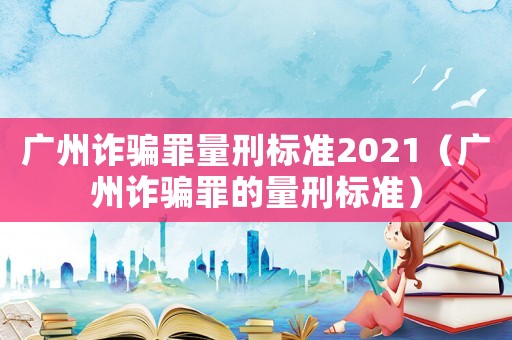 廣州詐騙罪量刑標準2021（廣州詐騙罪的量刑標準）