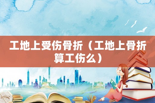 工地上受傷骨折（工地上骨折算工傷么）