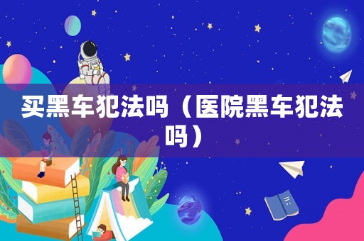 買黑車犯法嗎（醫院黑車犯法嗎）