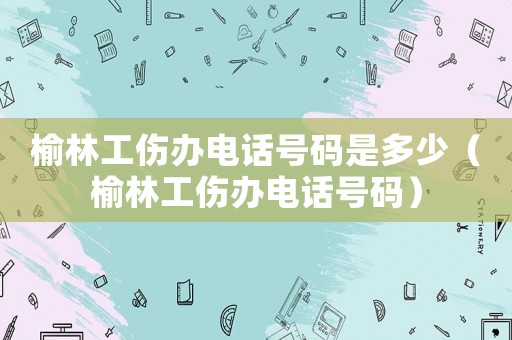 榆林工傷辦電話號碼是多少（榆林工傷辦電話號碼）