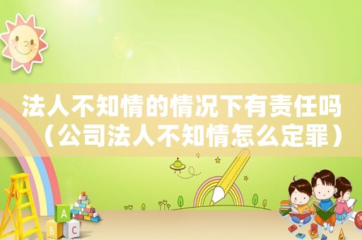 法人不知情的情況下有責任嗎（公司法人不知情怎么定罪）