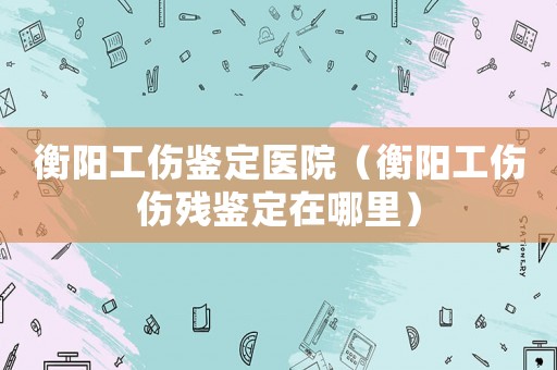 衡陽工傷鑒定醫(yī)院（衡陽工傷傷殘鑒定在哪里）