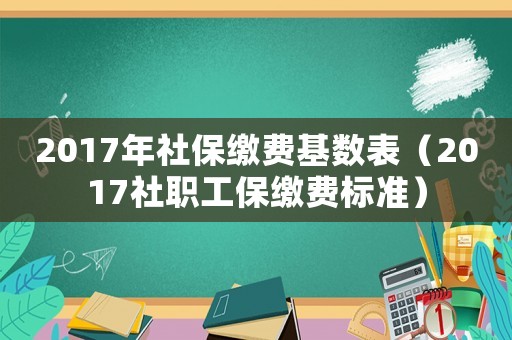 2017年社保繳費基數表（2017社職工保繳費標準）