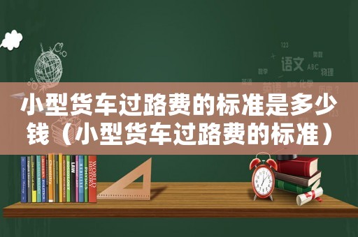 小型貨車過路費的標準是多少錢（小型貨車過路費的標準）