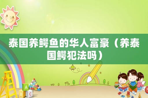 泰國養(yǎng)鱷魚的華人富豪（養(yǎng)泰國鱷犯法嗎）