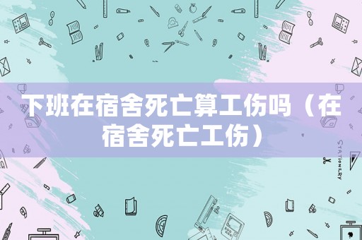 下班在宿舍死亡算工傷嗎（在宿舍死亡工傷）