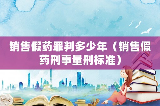 銷售假藥罪判多少年（銷售假藥刑事量刑標(biāo)準(zhǔn)）