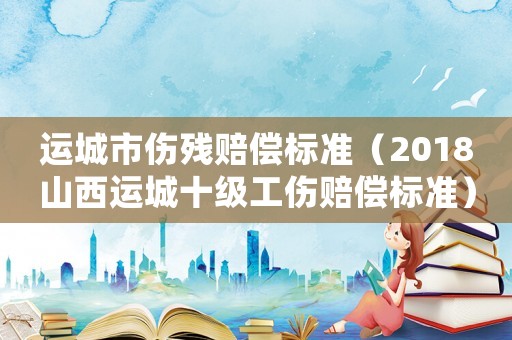 運(yùn)城市傷殘賠償標(biāo)準(zhǔn)（2018山西運(yùn)城十級工傷賠償標(biāo)準(zhǔn)）