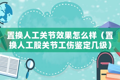 置換人工關節效果怎么樣（置換人工股關節工傷鑒定幾級）