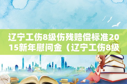 遼寧工傷8級傷殘賠償標準2015新年慰問金（遼寧工傷8級傷殘賠償標準2015新年）