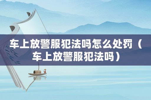 車上放警服犯法嗎怎么處罰（車上放警服犯法嗎）