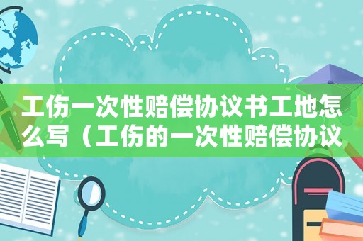 工傷一次性賠償協議書工地怎么寫（工傷的一次性賠償協議書）