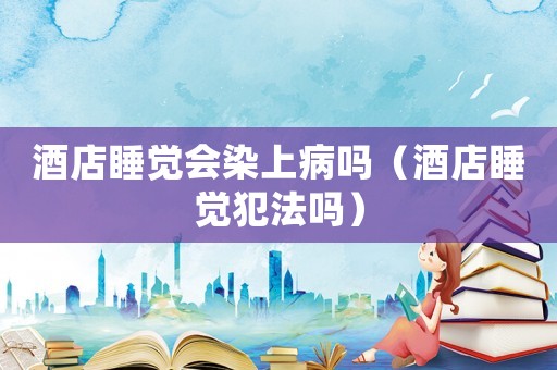 酒店睡覺會染上病嗎（酒店睡覺犯法嗎）