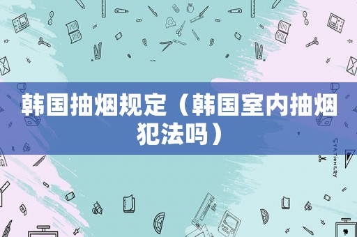 韓國抽煙規(guī)定（韓國室內(nèi)抽煙犯法嗎）