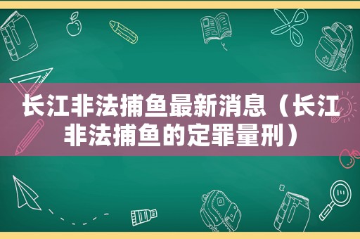 長(zhǎng)江非法捕魚最新消息（長(zhǎng)江非法捕魚的定罪量刑）