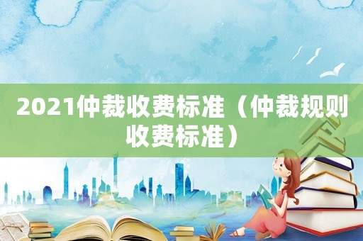 2021仲裁收費標準（仲裁規則收費標準）