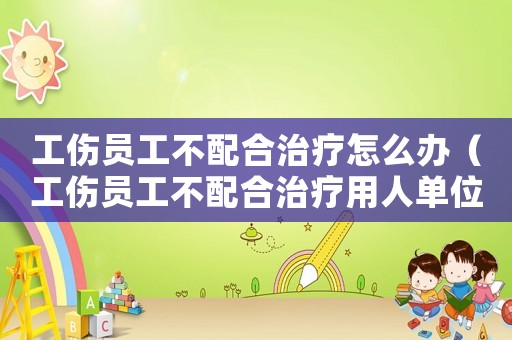 工傷員工不配合治療怎么辦（工傷員工不配合治療用人單位）