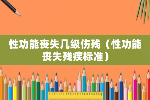 性功能喪失幾級傷殘（性功能喪失殘疾標準）