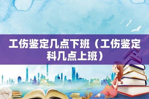 工傷鑒定幾點下班（工傷鑒定科幾點上班）