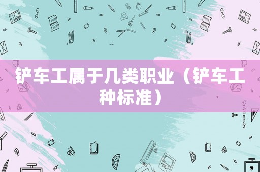 鏟車工屬于幾類職業(yè)（鏟車工種標(biāo)準(zhǔn)）