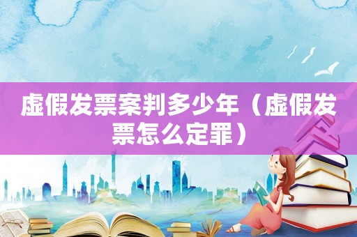 虛假發票案判多少年（虛假發票怎么定罪）
