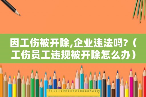 因工傷被開除,企業(yè)違法嗎?（工傷員工違規(guī)被開除怎么辦）