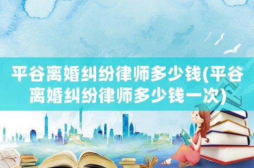 平谷離婚糾紛律師多少錢(平谷離婚糾紛律師多少錢一次)