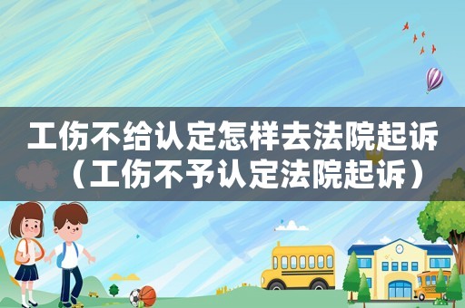 工傷不給認定怎樣去法院起訴（工傷不予認定法院起訴）