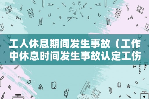 工人休息期間發生事故（工作中休息時間發生事故認定工傷）