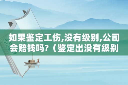 如果鑒定工傷,沒(méi)有級(jí)別,公司會(huì)賠錢(qián)嗎?（鑒定出沒(méi)有級(jí)別的工傷怎么賠）