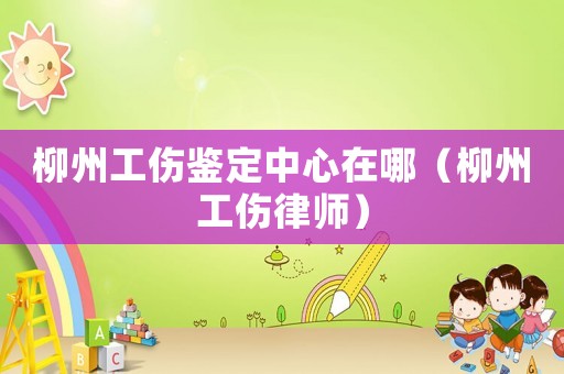 柳州工傷鑒定中心在哪（柳州工傷律師）