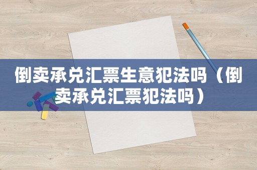 倒賣承兌匯票生意犯法嗎（倒賣承兌匯票犯法嗎）