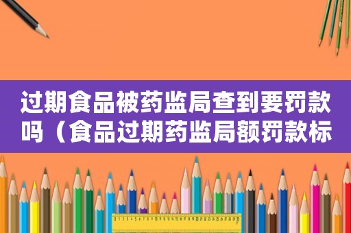 過(guò)期食品被藥監(jiān)局查到要罰款嗎（食品過(guò)期藥監(jiān)局額罰款標(biāo)準(zhǔn)）