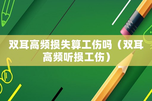 雙耳高頻損失算工傷嗎（雙耳高頻聽損工傷）