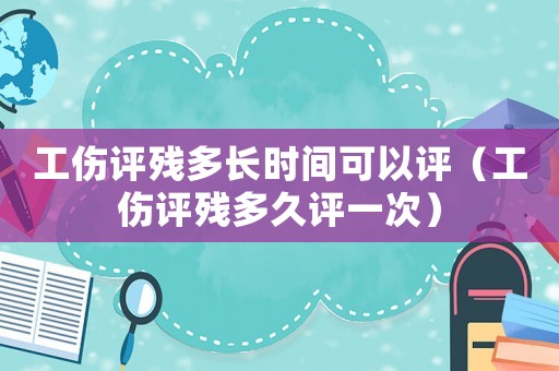 工傷評殘多長時間可以評（工傷評殘多久評一次）